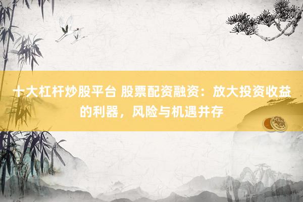 十大杠杆炒股平台 股票配资融资：放大投资收益的利器，风险与机遇并存