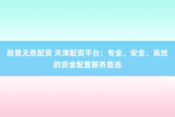 股票无息配资 天津配资平台：专业、安全、高效的资金配置服务首选