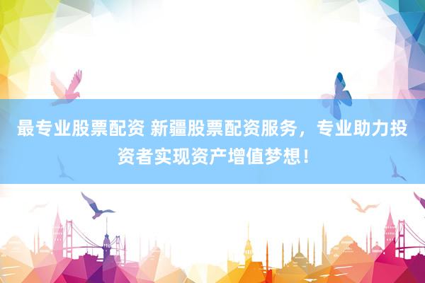 最专业股票配资 新疆股票配资服务，专业助力投资者实现资产增值梦想！