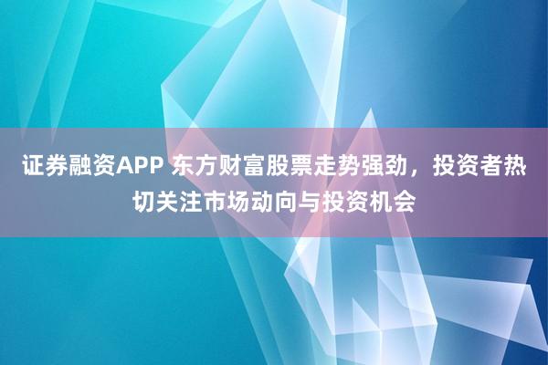 证券融资APP 东方财富股票走势强劲，投资者热切关注市场动向与投资机会