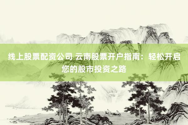 线上股票配资公司 云南股票开户指南：轻松开启您的股市投资之路