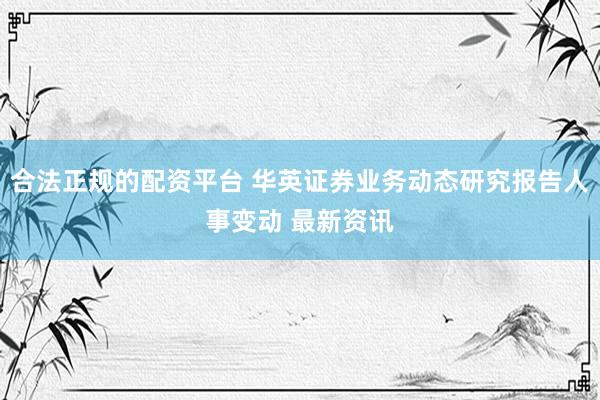 合法正规的配资平台 华英证券业务动态研究报告人事变动 最新资讯