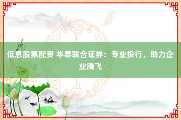低息股票配资 华泰联合证券：专业投行，助力企业腾飞