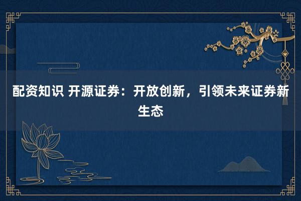 配资知识 开源证券:开放创新,引领未来证券新生态
