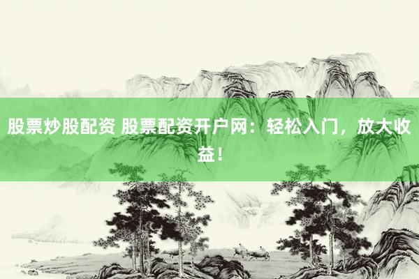 股票炒股配资 股票配资开户网：轻松入门，放大收益！