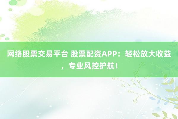 网络股票交易平台 股票配资APP：轻松放大收益，专业风控护航！