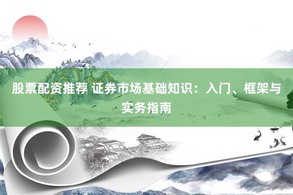 股票配资推荐 证券市场基础知识：入门、框架与实务指南