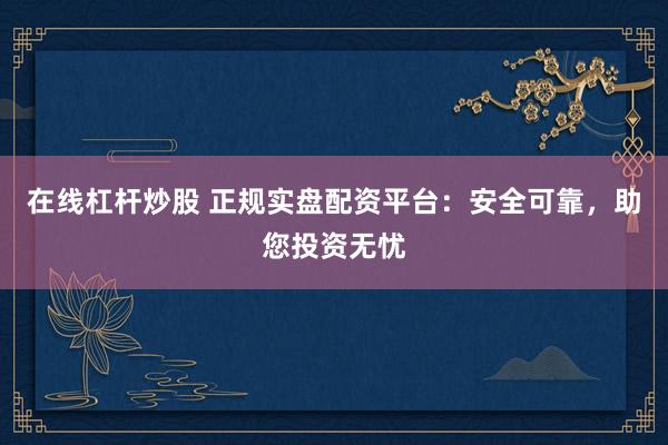 在线杠杆炒股 正规实盘配资平台：安全可靠，助您投资无忧