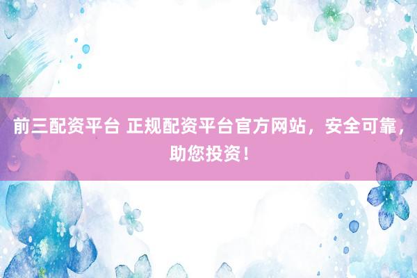 前三配资平台 正规配资平台官方网站，安全可靠，助您投资！