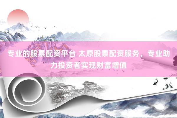 专业的股票配资平台 太原股票配资服务，专业助力投资者实现财富增值
