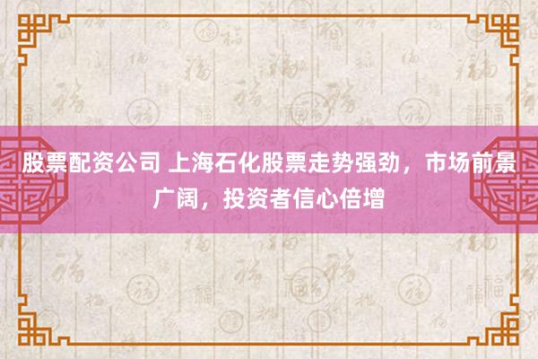 股票配资公司 上海石化股票走势强劲，市场前景广阔，投资者信心倍增