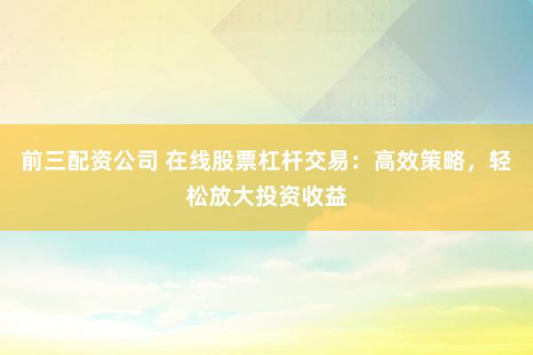 前三配资公司 在线股票杠杆交易：高效策略，轻松放大投资收益