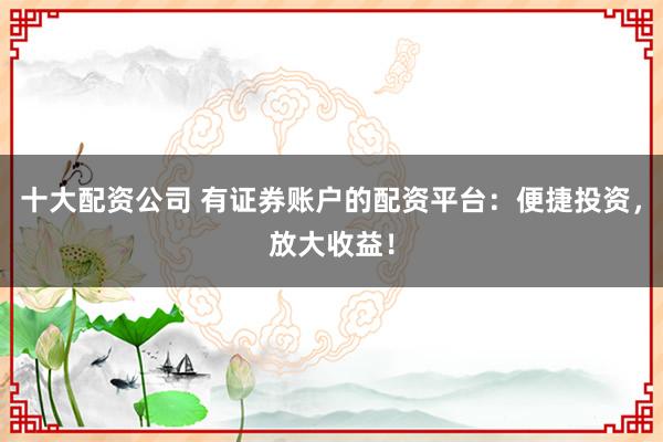 十大配资公司 有证券账户的配资平台：便捷投资，放大收益！
