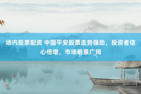 场内股票配资 中国平安股票走势强劲，投资者信心倍增，市场前景广阔