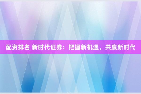 配资排名 新时代证券：把握新机遇，共赢新时代