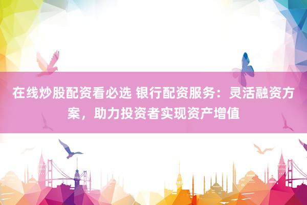 在线炒股配资看必选 银行配资服务：灵活融资方案，助力投资者实现资产增值