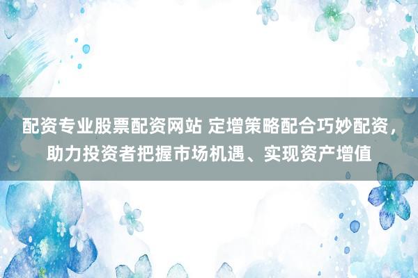 配资专业股票配资网站 定增策略配合巧妙配资，助力投资者把握市场机遇、实现资产增值