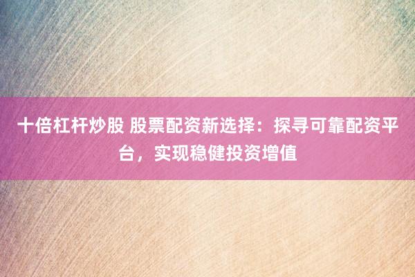 十倍杠杆炒股 股票配资新选择：探寻可靠配资平台，实现稳健投资增值