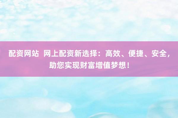 配资网站  网上配资新选择：高效、便捷、安全，助您实现财富增值梦想！