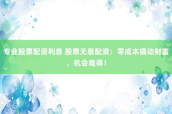 专业股票配资利息 股票无息配资：零成本撬动财富，机会难得！