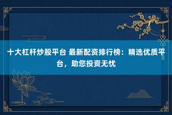 十大杠杆炒股平台 最新配资排行榜：精选优质平台，助您投资无忧