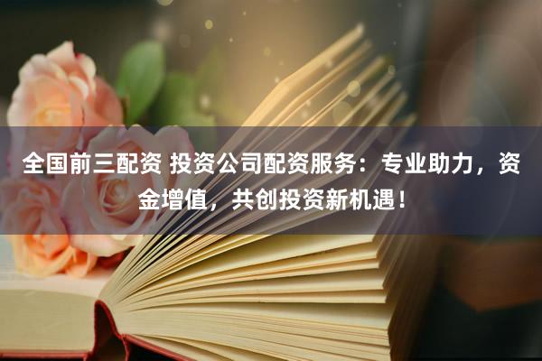 全国前三配资 投资公司配资服务：专业助力，资金增值，共创投资新机遇！