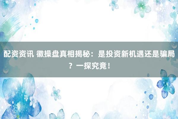 配资资讯 徽操盘真相揭秘：是投资新机遇还是骗局？一探究竟！