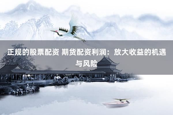 正规的股票配资 期货配资利润：放大收益的机遇与风险