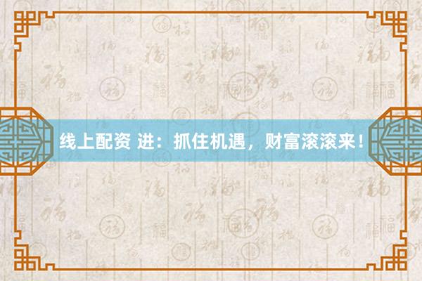线上配资 进：抓住机遇，财富滚滚来！