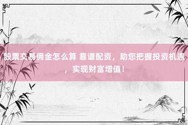 股票交易佣金怎么算 靠谱配资，助您把握投资机遇，实现财富增值！