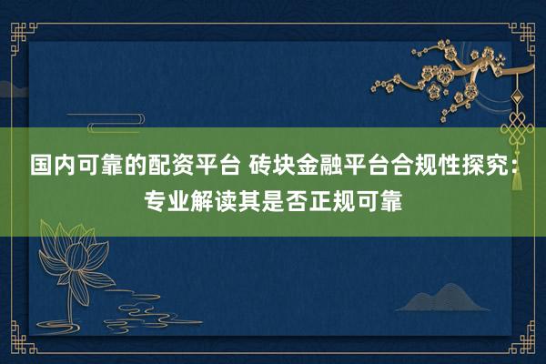 国内可靠的配资平台 砖块金融平台合规性探究：专业解读其是否正规可靠