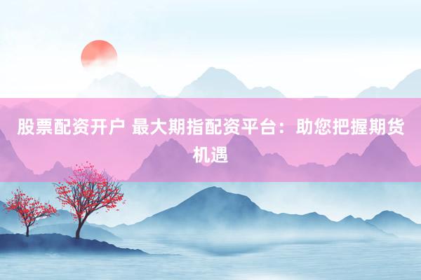 股票配资开户 最大期指配资平台：助您把握期货机遇
