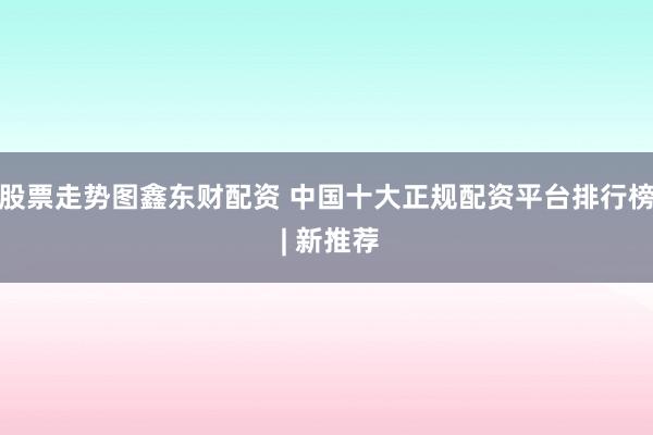 股票走势图鑫东财配资 中国十大正规配资平台排行榜 | 新推荐