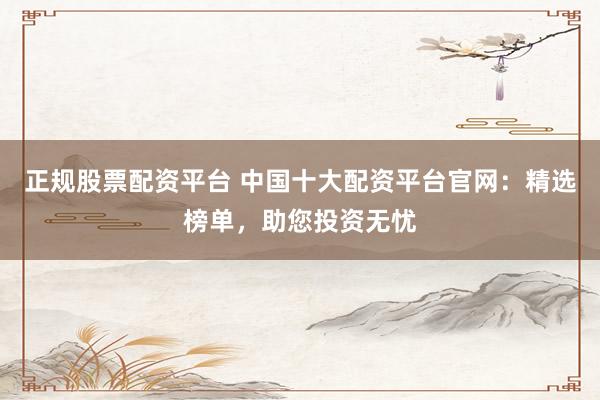 正规股票配资平台 中国十大配资平台官网：精选榜单，助您投资无忧