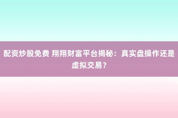 配资炒股免费 翔翔财富平台揭秘：真实盘操作还是虚拟交易？