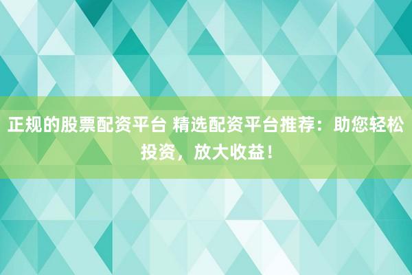 正规的股票配资平台 精选配资平台推荐：助您轻松投资，放大收益！