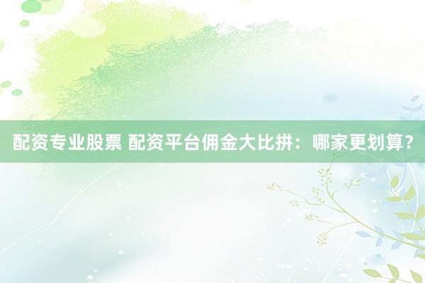 配资专业股票 配资平台佣金大比拼：哪家更划算？
