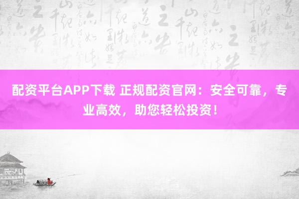 配资平台APP下载 正规配资官网：安全可靠，专业高效，助您轻松投资！