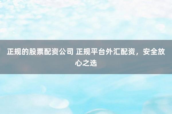 正规的股票配资公司 正规平台外汇配资，安全放心之选