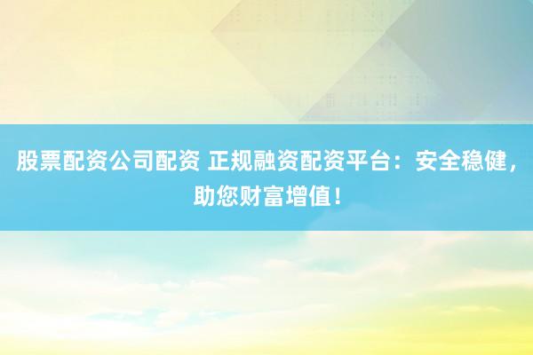 股票配资公司配资 正规融资配资平台：安全稳健，助您财富增值！