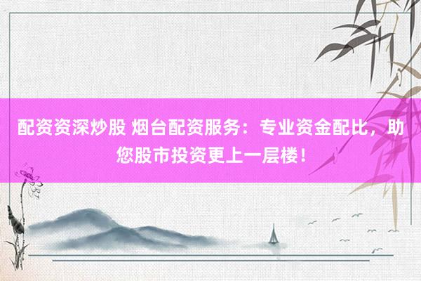 配资资深炒股 烟台配资服务：专业资金配比，助您股市投资更上一层楼！