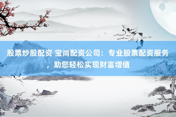 股票炒股配资 宝尚配资公司：专业股票配资服务，助您轻松实现财富增值