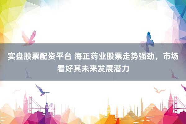 实盘股票配资平台 海正药业股票走势强劲，市场看好其未来发展潜力