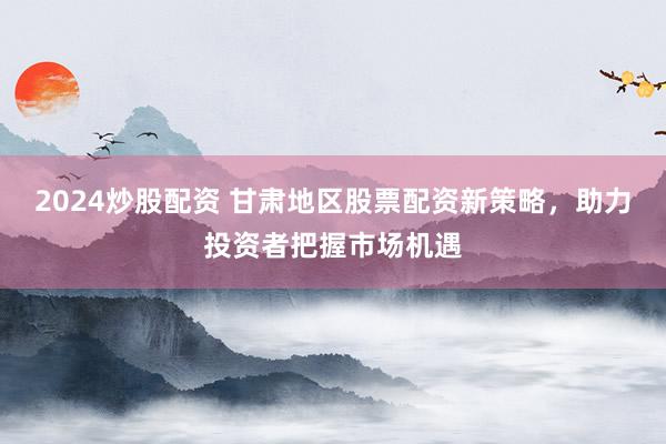 2024炒股配资 甘肃地区股票配资新策略，助力投资者把握市场机遇
