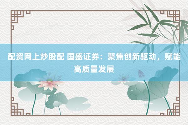 配资网上炒股配 国盛证券：聚焦创新驱动，赋能高质量发展