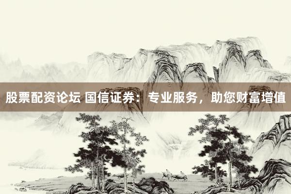 股票配资论坛 国信证券：专业服务，助您财富增值