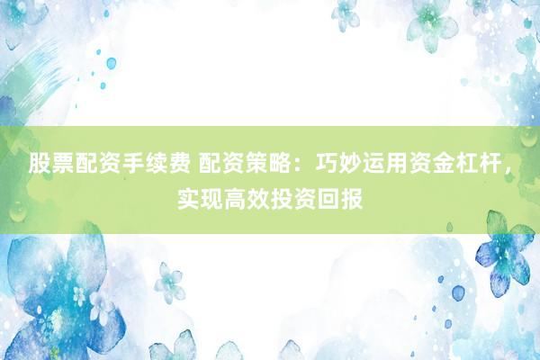 股票配资手续费 配资策略：巧妙运用资金杠杆，实现高效投资回报