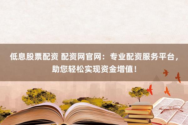 低息股票配资 配资网官网：专业配资服务平台，助您轻松实现资金增值！