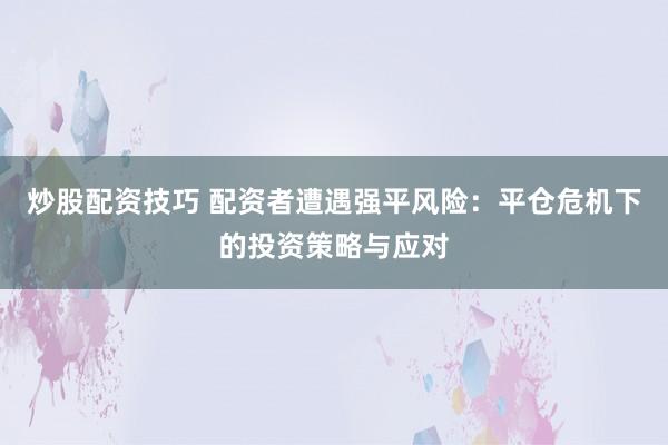炒股配资技巧 配资者遭遇强平风险：平仓危机下的投资策略与应对