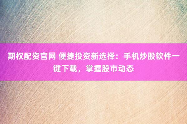 期权配资官网 便捷投资新选择：手机炒股软件一键下载，掌握股市动态